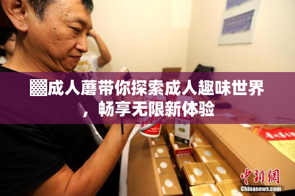 ▓成人蘑带你探索成人趣味世界，畅享无限新体验