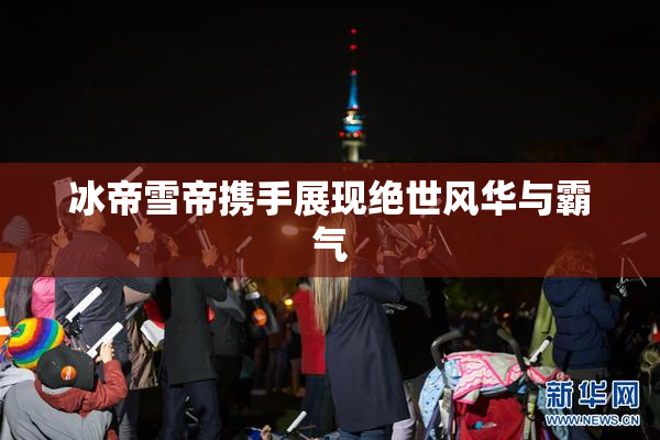 冰帝雪帝携手展现绝世风华与霸气