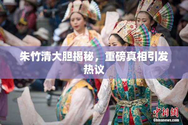 朱竹清大胆揭秘，重磅真相引发热议