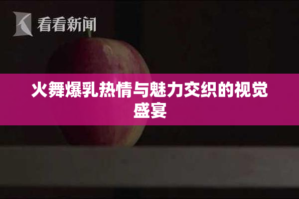 火舞爆乳热情与魅力交织的视觉盛宴