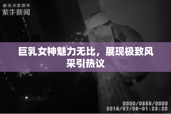 巨乳女神魅力无比，展现极致风采引热议
