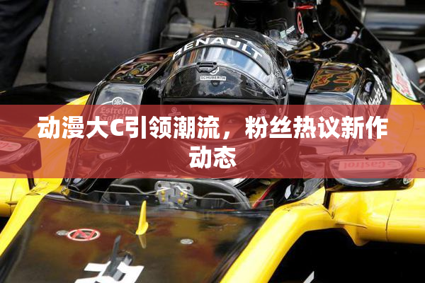 动漫大C引领潮流，粉丝热议新作动态