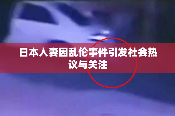 日本人妻因乱伦事件引发社会热议与关注