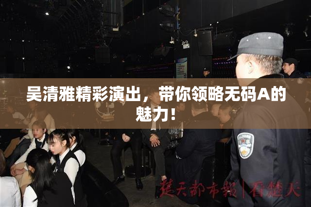 吴清雅精彩演出，带你领略无码A的魅力！