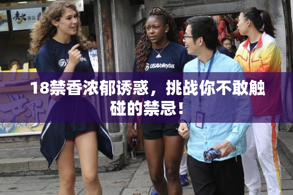 18禁香浓郁诱惑，挑战你不敢触碰的禁忌！