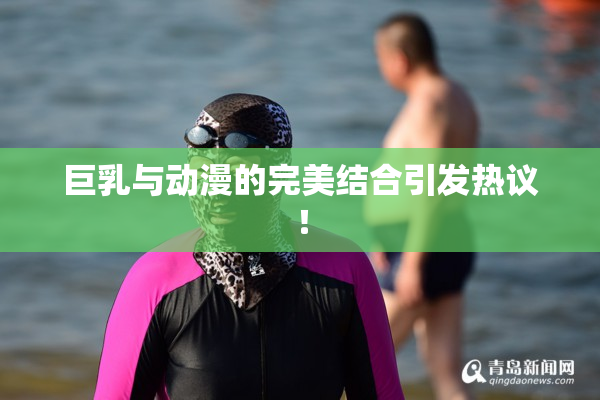 巨乳与动漫的完美结合引发热议！