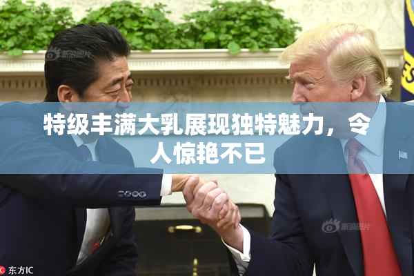 特级丰满大乳展现独特魅力，令人惊艳不已