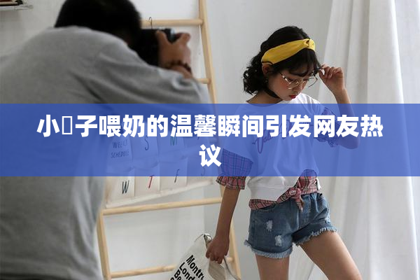 小峓子喂奶的温馨瞬间引发网友热议