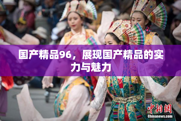 国产精品96，展现国产精品的实力与魅力