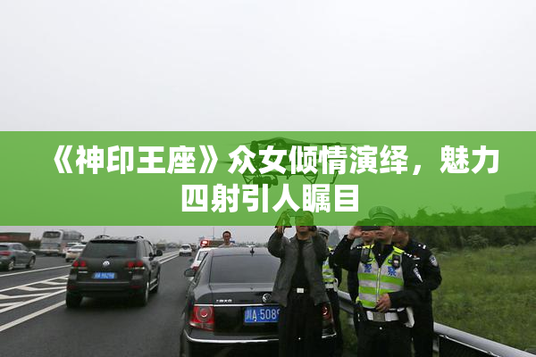 《神印王座》众女倾情演绎，魅力四射引人瞩目