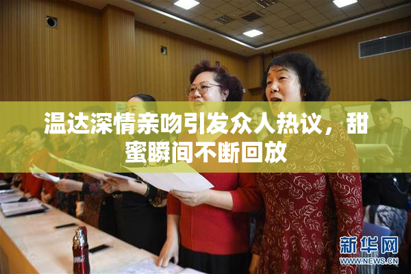 温达深情亲吻引发众人热议，甜蜜瞬间不断回放