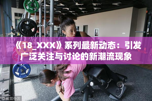 《18_XXX》系列最新动态：引发广泛关注与讨论的新潮流现象