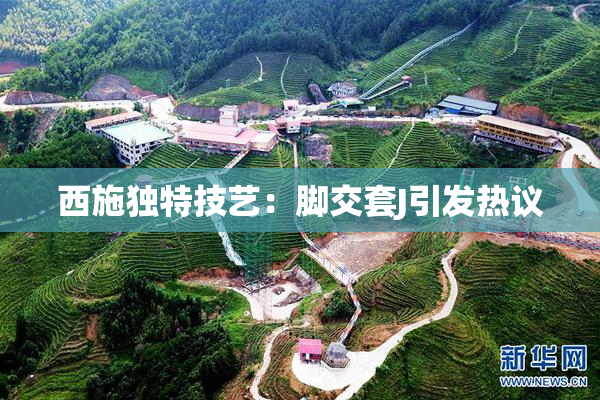 西施独特技艺：脚交套J引发热议