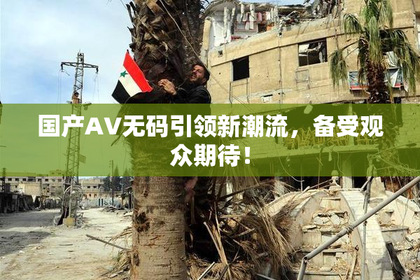国产AV无码引领新潮流，备受观众期待！