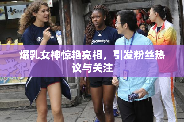 爆乳女神惊艳亮相，引发粉丝热议与关注