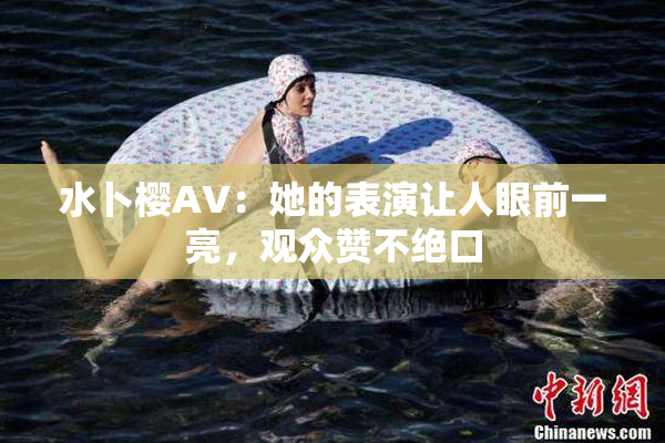 水卜樱AV：她的表演让人眼前一亮，观众赞不绝口