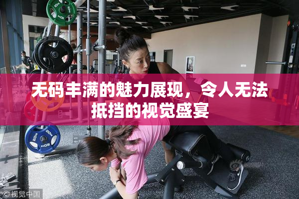 无码丰满的魅力展现，令人无法抵挡的视觉盛宴