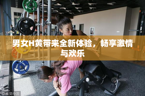 男女H黄带来全新体验，畅享激情与欢乐