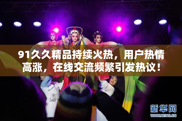 91久久精品持续火热，用户热情高涨，在线交流频繁引发热议！