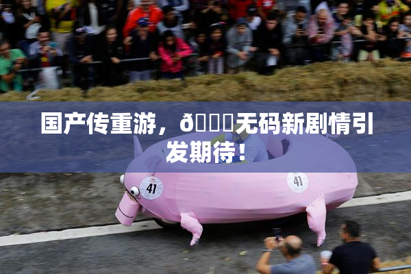 国产传重游，🔞无码新剧情引发期待！