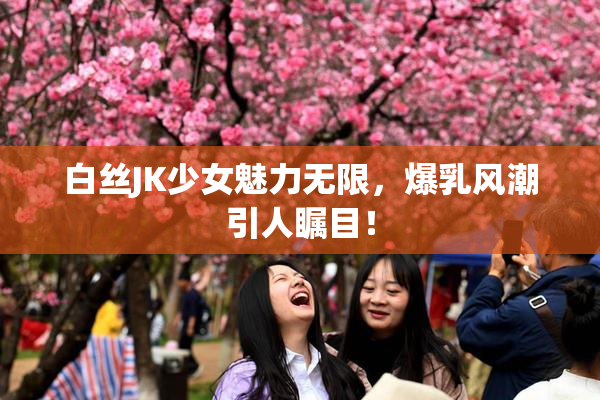白丝JK少女魅力无限，爆乳风潮引人瞩目！