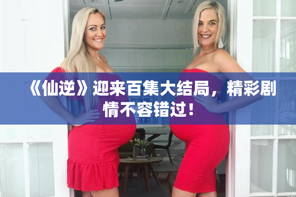 《仙逆》迎来百集大结局，精彩剧情不容错过！
