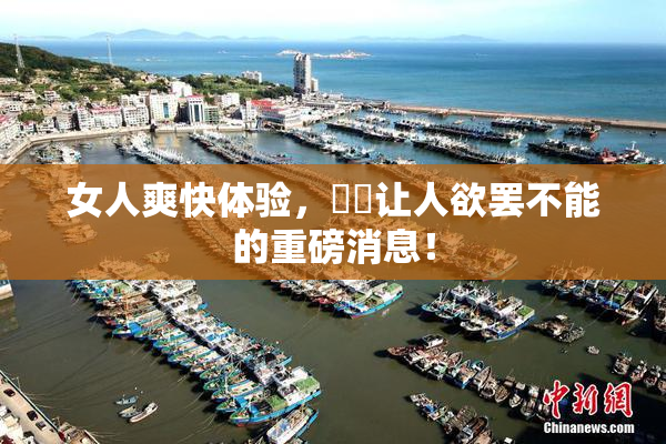 女人爽快体验，❌‌让人欲罢不能的重磅消息！