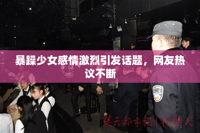 暴躁少女感情激烈引发话题，网友热议不断