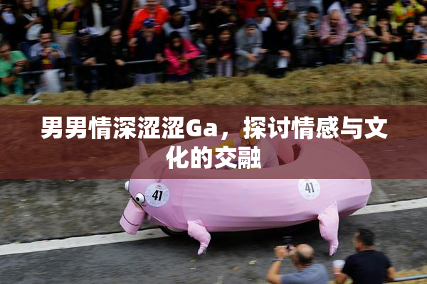 男男情深涩涩Ga，探讨情感与文化的交融