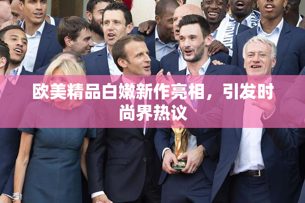 欧美精品白嫩新作亮相，引发时尚界热议