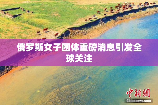俄罗斯女子团体重磅消息引发全球关注