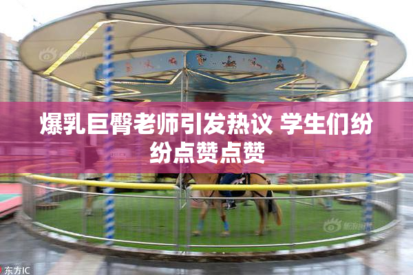 爆乳巨臀老师引发热议 学生们纷纷点赞点赞