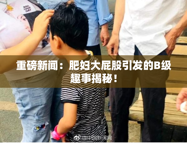 重磅新闻：肥妇大屁股引发的B级趣事揭秘！