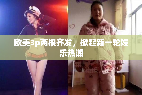 欧美3p两根齐发，掀起新一轮娱乐热潮