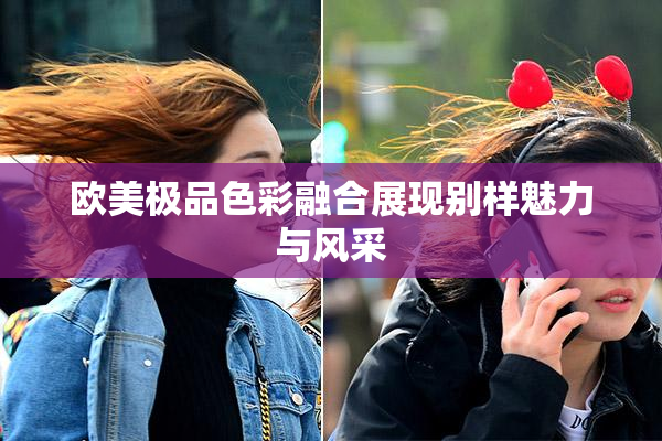 欧美极品色彩融合展现别样魅力与风采