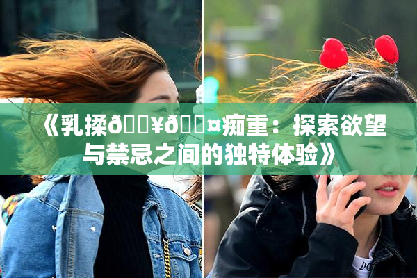 《乳揉🔥🖤痴重：探索欲望与禁忌之间的独特体验》