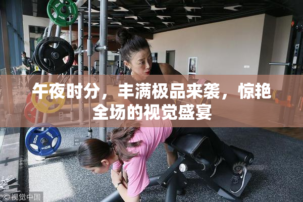 午夜时分，丰满极品来袭，惊艳全场的视觉盛宴