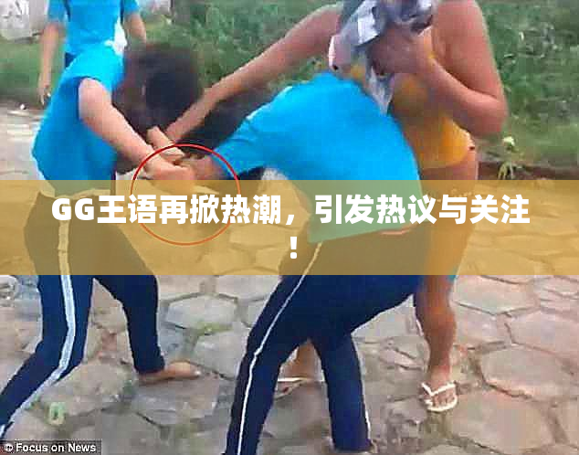 GG王语再掀热潮，引发热议与关注！
