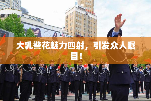 大乳警花魅力四射，引发众人瞩目！