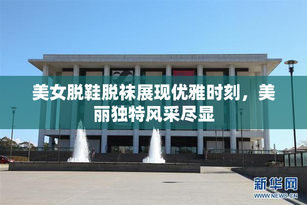 美女脱鞋脱袜展现优雅时刻，美丽独特风采尽显