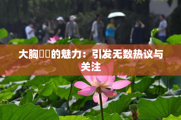 大胸❌‌的魅力：引发无数热议与关注