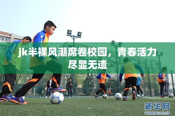 jk半裸风潮席卷校园，青春活力尽显无遗