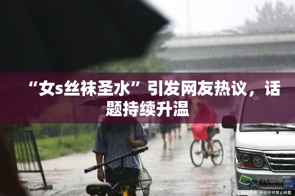 “女s丝袜圣水”引发网友热议，话题持续升温