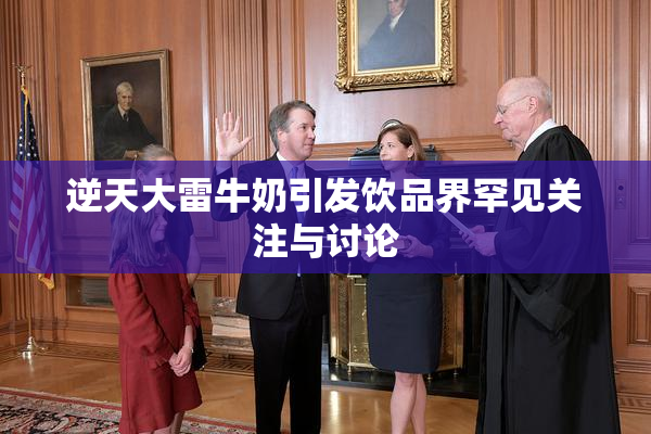 逆天大雷牛奶引发饮品界罕见关注与讨论