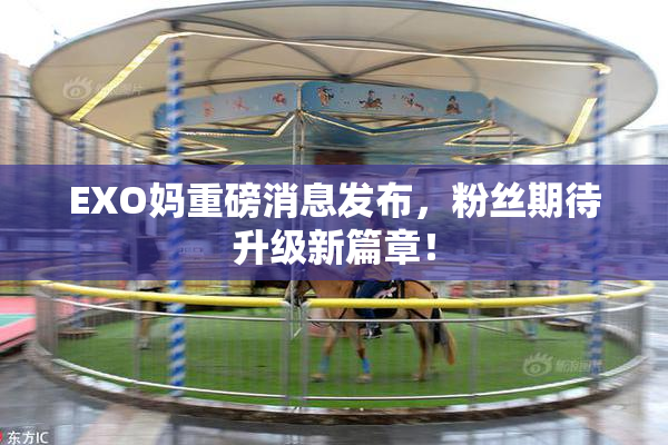 EXO妈重磅消息发布，粉丝期待升级新篇章！
