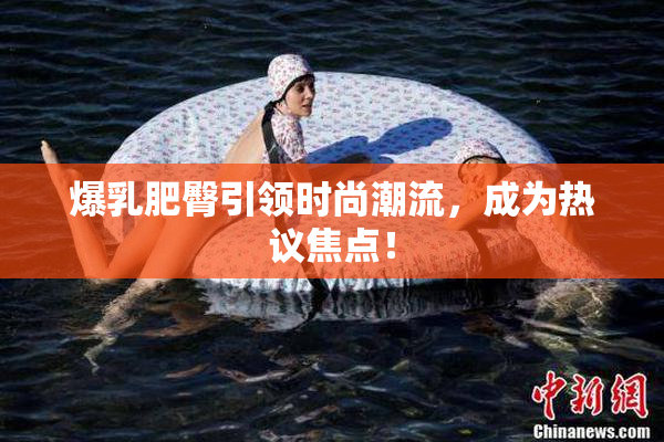 爆乳肥臀引领时尚潮流，成为热议焦点！
