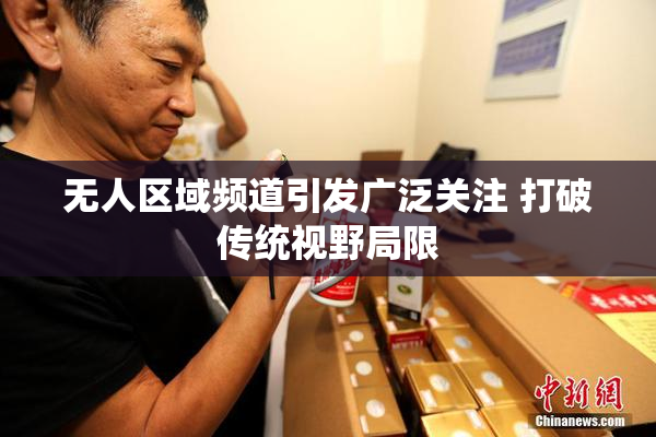 无人区域频道引发广泛关注 打破传统视野局限