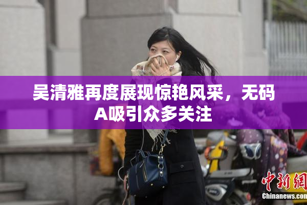 吴清雅再度展现惊艳风采，无码A吸引众多关注