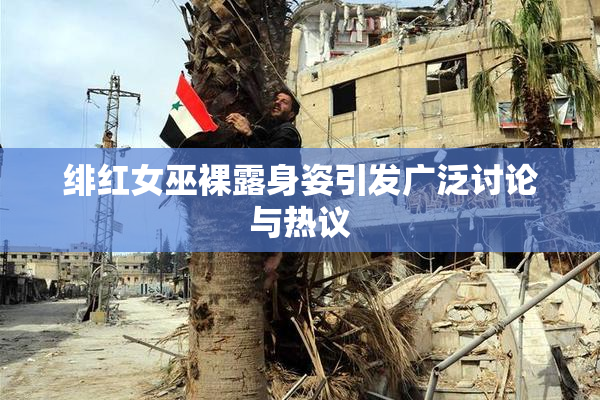 绯红女巫裸露身姿引发广泛讨论与热议