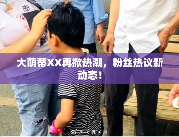 大荫蒂XX再掀热潮，粉丝热议新动态！